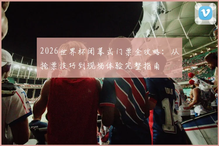 2026世界杯闭幕式门票全攻略:从抢票技巧到现场体验完整指南