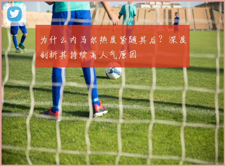 为什么内马尔热度紧随其后？深度剖析其持续高人气原因