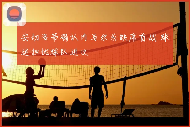 安切洛蒂确认内马尔或缺席首战 球迷担忧球队进攻