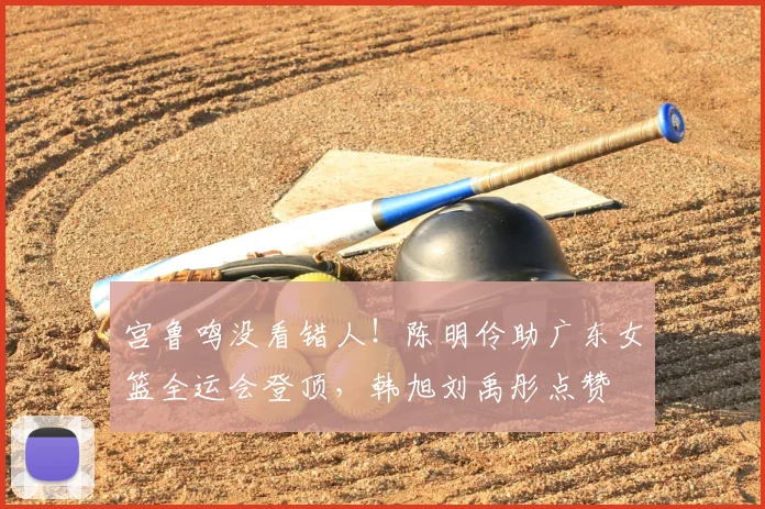 宫鲁鸣没看错人！陈明伶助广东女篮全运会登顶，韩旭刘禹彤点赞