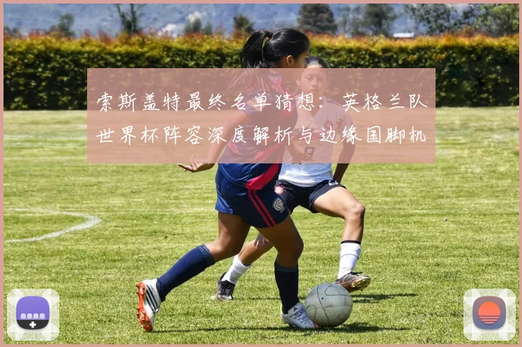 索斯盖特最终名单猜想:英格兰队世界杯阵容深度解析与边缘国脚机遇
