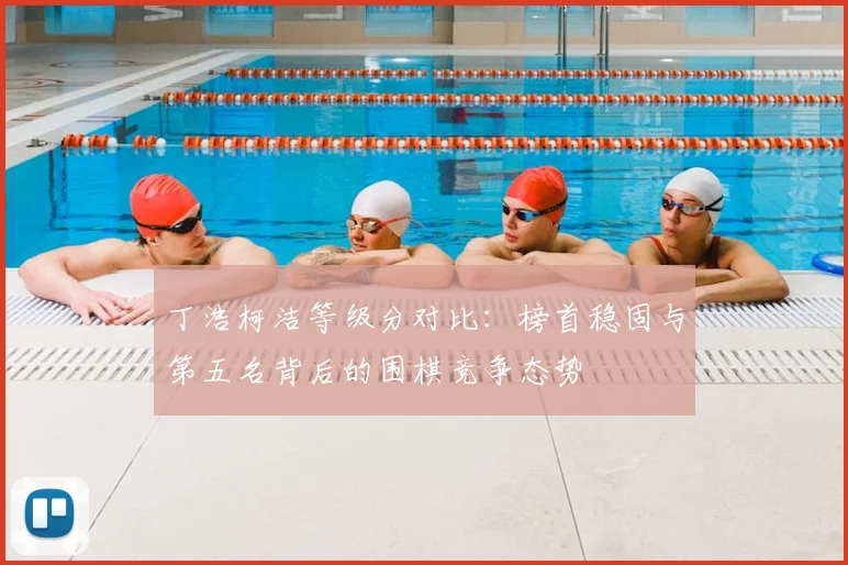 丁浩柯洁等级分对比：榜首稳固与第五名背后的围棋竞争态势