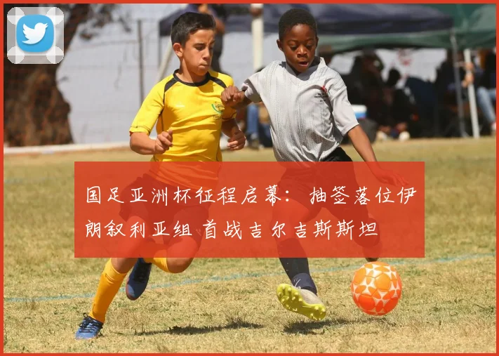 国足亚洲杯征程启幕：抽签落位伊朗叙利亚组 首战吉尔吉斯斯坦