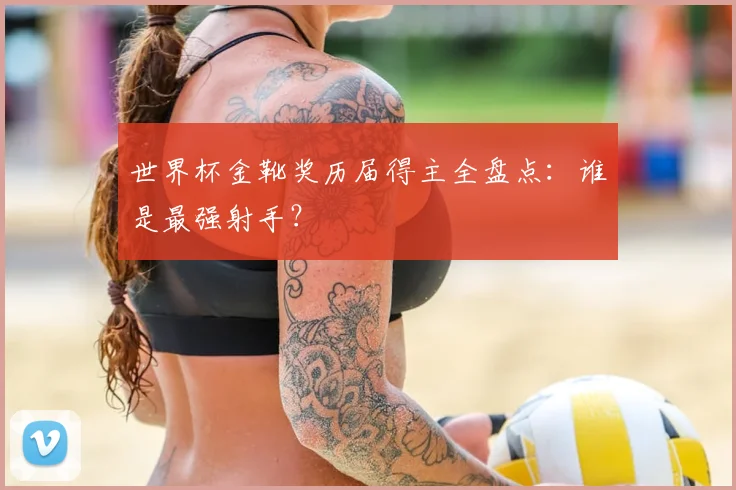 世界杯金靴奖历届得主全盘点：谁是最强射手？