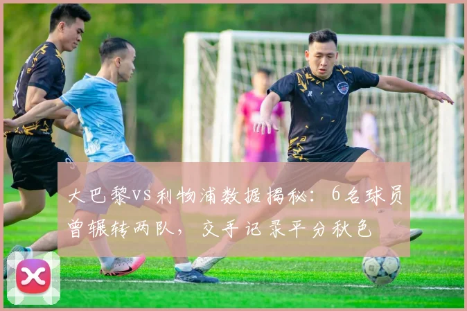 大巴黎vs利物浦数据揭秘：6名球员曾辗转两队，交手记录平分秋色
