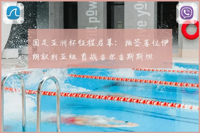 国足亚洲杯征程启幕：抽签落位伊朗叙利亚组 首战吉尔吉斯斯坦