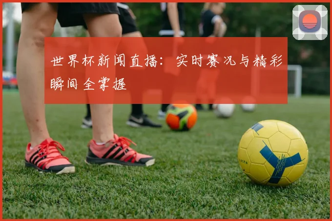 世界杯新闻直播：实时赛况与精彩瞬间全掌握