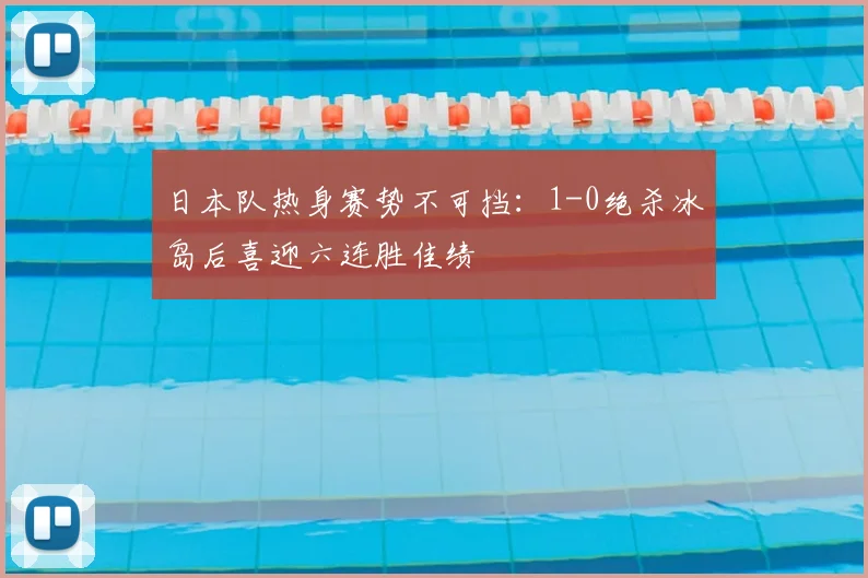 日本队热身赛势不可挡:1-0绝杀冰岛后喜迎六连胜佳绩